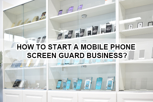 How to start a mobile phone screen guard business